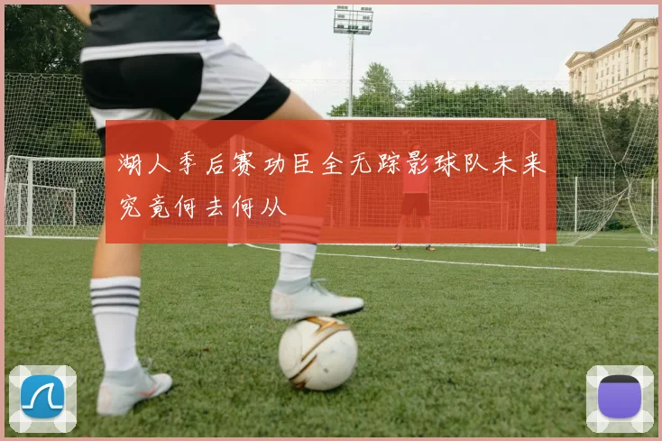 湖人季后赛功臣全无踪影球队未来究竟何去何从