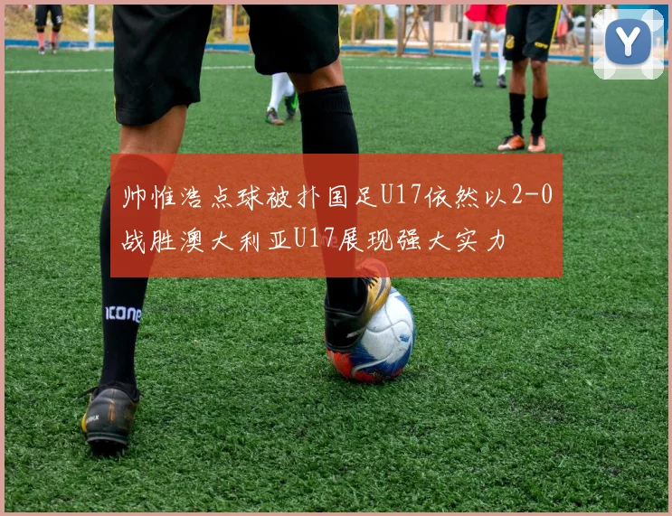 帅惟浩点球被扑国足U17依然以2-0战胜澳大利亚U17展现强大实力
