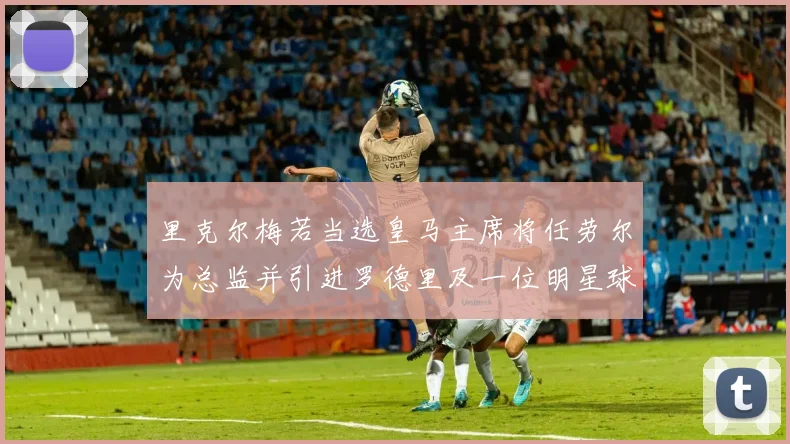 里克尔梅若当选皇马主席将任劳尔为总监并引进罗德里及一位明星球员