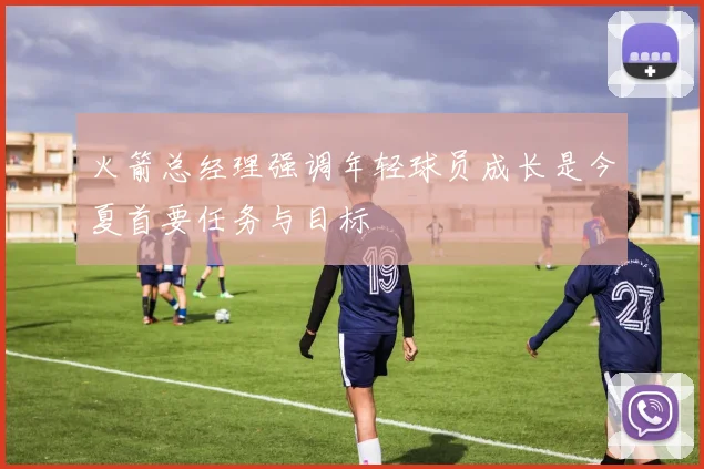 火箭总经理强调年轻球员成长是今夏首要任务与目标