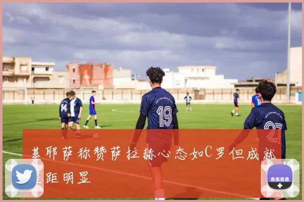 基耶萨称赞萨拉赫心态如C罗但成就差距明显