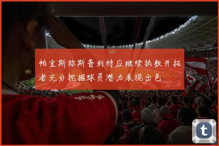 帕金斯称斯普利特应继续执教开拓者充分挖掘球员潜力表现出色