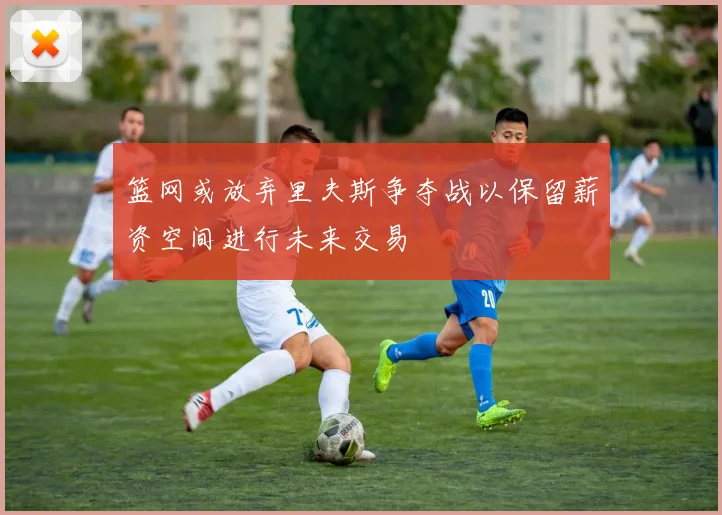 篮网或放弃里夫斯争夺战以保留薪资空间进行未来交易