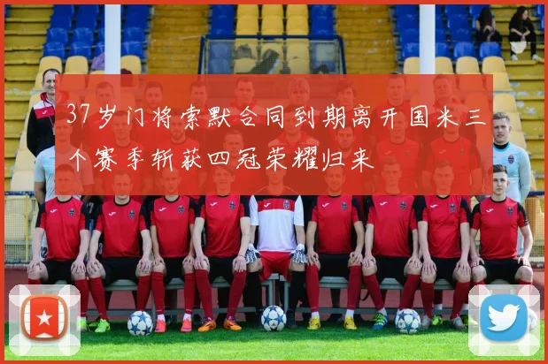 37岁门将索默合同到期离开国米三个赛季斩获四冠荣耀归来